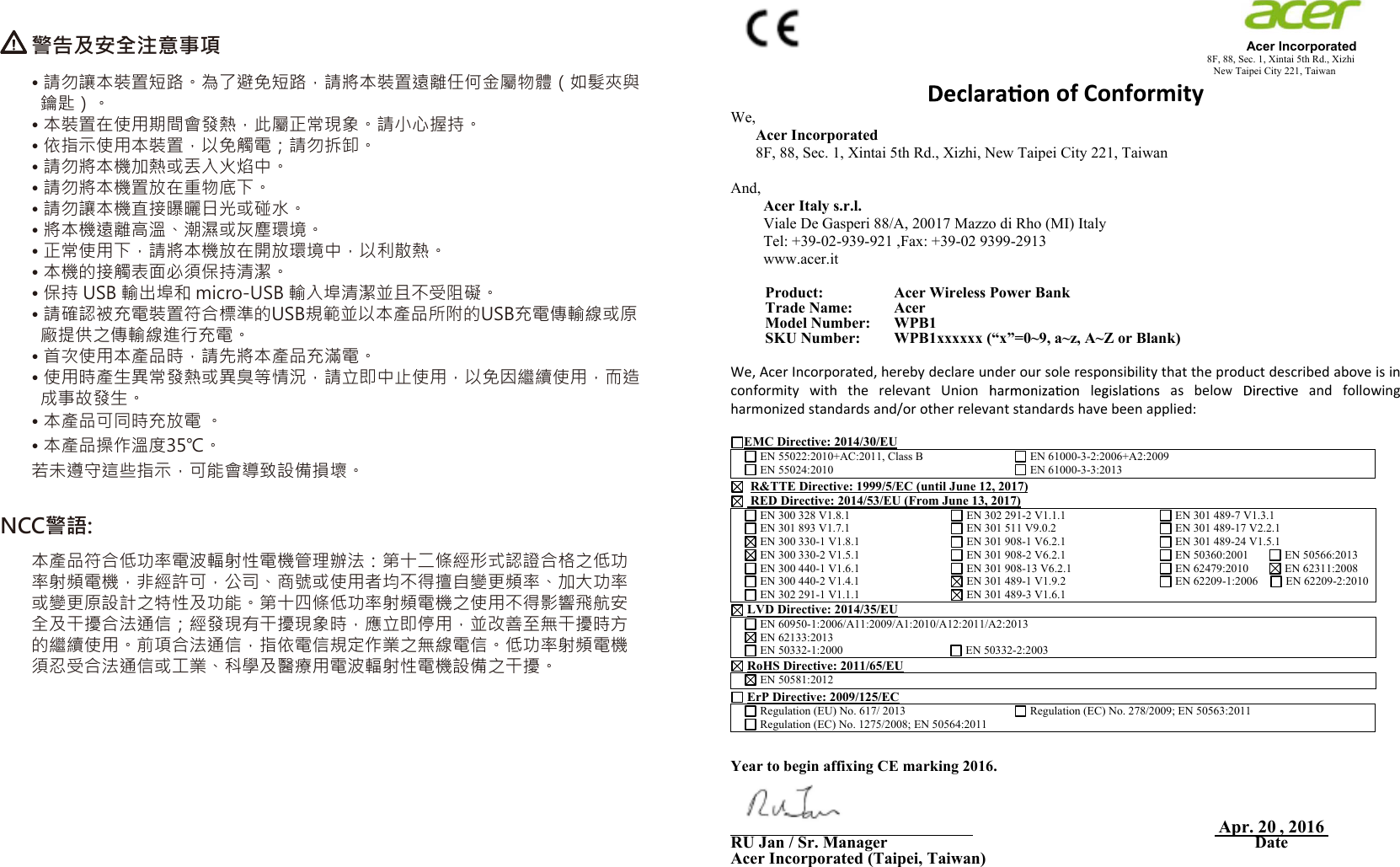 NCC警語:警告及安全注意事項• 請勿讓本裝置短路。為了避免短路，請將本裝置遠離任何金屬物體（如髮夾與  鑰匙）。 • 本裝置在使用期間會發熱，此屬正常現象。請小心握持。 • 依指示使用本裝置，以免觸電；請勿拆卸。 • 請勿將本機加熱或丟入火焰中。 • 請勿將本機置放在重物底下。 • 請勿讓本機直接曝曬日光或碰水。 • 將本機遠離高溫、潮濕或灰塵環境。 • 正常使用下，請將本機放在開放環境中，以利散熱。 • 本機的接觸表面必須保持清潔。 • 保持 USB 輸出埠和 micro-USB 輸入埠清潔並且不受阻礙。 • 請確認被充電裝置符合標準的USB規範並以本產品所附的USB充電傳輸線或原  廠提供之傳輸線進行充電。• 首次使用本產品時，請先將本產品充滿電。• 使用時產生異常發熱或異臭等情況，請立即中止使用，以免因繼續使用，而造  成事故發生。若未遵守這些指示，可能會導致設備損壞。 本產品符合低功率電波輻射性電機管理辦法：第十二條經形式認證合格之低功率射頻電機，非經許可，公司、商號或使用者均不得擅自變更頻率、加大功率或變更原設計之特性及功能。第十四條低功率射頻電機之使用不得影響飛航安全及干擾合法通信；經發現有干擾現象時，應立即停用，並改善至無干擾時方的繼續使用。前項合法通信，指依電信規定作業之無線電信。低功率射頻電機須忍受合法通信或工業、科學及醫療用電波輻射性電機設備之干擾。                                                                                                                                              Acer Incorporated8F, 88, Sec. 1, Xintai 5th Rd., Xizhi                                                                                                                                                                            New Taipei City 221, Taiwan of Conformity We,Acer Incorporated8F, 88, Sec. 1, Xintai 5th Rd., Xizhi, New Taipei City 221, Taiwan And,Acer Italy s.r.l. Viale De Gasperi 88/A, 20017 Mazzo di Rho (MI) Italy Tel: +39-02-939-921 ,Fax: +39-02 9399-2913 www.acer.itProduct:  Acer Wireless Power Bank Trade Name:   Acer Model Number:   WPB1 SKU Number:  WPB1xxxxxx (“x”=0~9, a~z, A~Z or Blank)We, Acer Incorporated, hereby declare under our sole responsibility that the product described above is in conformity  with  the  relevant  Union      as  below    and  following harmonized standards and/or other relevant standards have been applied: EMC Directive: 2014/30/EU  EN 55022:2010+AC:2011, Class B   EN 55024:2010  EN 61000-3-2:2006+A2:2009  EN 61000-3-3:2013 R&amp;TTE Directive: 1999/5/EC (until June 12, 2017)  RED Directive: 2014/53/EU (From June 13, 2017)  EN 300 328 V1.8.1  EN 301 893 V1.7.1  EN 300 330-1 V1.8.1  EN 300 330-2 V1.5.1  EN 300 440-1 V1.6.1  EN 300 440-2 V1.4.1   EN 302 291-1 V1.1.1  EN 302 291-2 V1.1.1  EN 301 511 V9.0.2  EN 301 908-1 V6.2.1  EN 301 908-2 V6.2.1  EN 301 908-13 V6.2.1  EN 301 489-1 V1.9.2  EN 301 489-3 V1.6.1  EN 301 489-7 V1.3.1  EN 301 489-17 V2.2.1  EN 301 489-24 V1.5.1  EN 50360:2001         EN 50566:2013  EN 62479:2010         EN 62311:2008  EN 62209-1:2006      EN 62209-2:2010LVD Directive: 2014/35/EU  EN 60950-1:2006/A11:2009/A1:2010/A12:2011/A2:2013  EN 62133:2013  EN 50332-1:2000                                       EN 50332-2:2003 RoHS Directive: 2011/65/EU  EN 50581:2012   ErP Directive: 2009/125/EC  Regulation (EU) No. 617/ 2013  Regulation (EC) No. 1275/2008; EN 50564:2011  Regulation (EC) No. 278/2009; EN 50563:2011 Year to begin affixing CE marking 2016. _______________________________Apr.  , 2016RU Jan / Sr. Manager DateAcer Incorporated (Taipei, Taiwan)20• 本產品可同時充放電 。• 本產品操作溫度35℃。