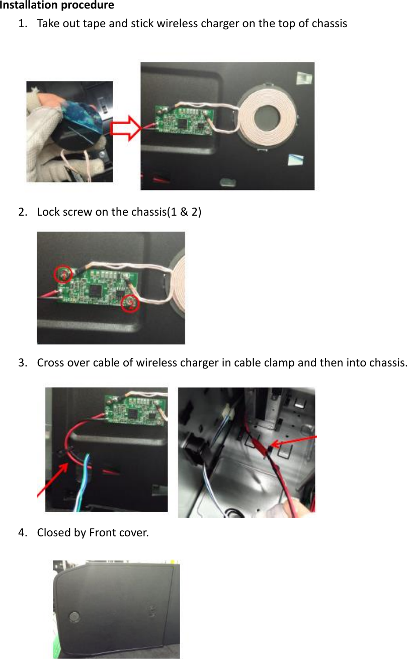 Installation procedure 1. Take out tape and stick wireless charger on the top of chassis  2. Lock screw on the chassis(1 &amp; 2)  3. Cross over cable of wireless charger in cable clamp and then into chassis.  4. Closed by Front cover.           