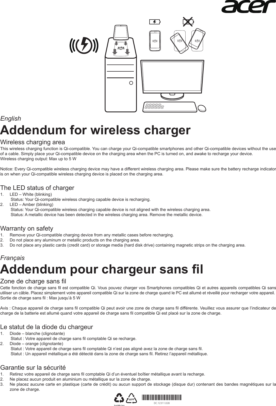 EnglishAddendum for wireless chargerWireless charging areaThis wireless charging function is Qi-compatible. You can charge your Qi-compatible smartphones and other Qi-compatible devices without the use of a cable. Simply place your Qi-compatible device on the charging area when the PC is turned on, and awake to recharge your device.Wireless charging output: Max up to 5 WNotice: Every Qi-compatible wireless charging device may have a different wireless charging area. Please make sure the battery recharge indicator is on when your Qi-compatible wireless charging device is placed on the charging area.The LED status of charger 1. LED – White (blinking)Status: Your Qi-compatible wireless charging capable device is recharging.2. LED – Amber (blinking)Status: Your Qi-compatible wireless charging capable device is not aligned with the wireless charging area.Status: A metallic device has been detected in the wireless charging area. Remove the metallic device.Warranty on safety1. Remove your Qi-compatible charging device from any metallic cases before recharging.2. Do not place any aluminum or metallic products on the charging area.3. Do not place any plastic cards (credit card) or storage media (hard disk drive) containing magnetic strips on the charging area.FrançaisAddendum pour chargeur sans lZone de charge sans lCette fonction de charge sans l est compatible Qi. Vous pouvez charger vos Smartphones compatibles Qi et autres appareils compatibles Qi sans utiliser un câble. Placez simplement votre appareil compatible Qi sur la zone de charge quand le PC est allumé et réveillé pour recharger votre appareil.Sortie de charge sans l : Max jusqu’à 5 WAvis : Chaque appareil de charge sans l compatible Qi peut avoir une zone de charge sans l différente. Veuillez vous assurer que l’indicateur de charge de la batterie est allumé quand votre appareil de charge sans l compatible Qi est placé sur la zone de charge.Le statut de la diode du chargeur 1. Diode – blanche (clignotante)Statut : Votre appareil de charge sans l comptable Qi se recharge.2. Diode – orange (clignotante)Statut : Votre appareil de charge sans l comptable Qi n’est pas aligné avez la zone de charge sans l.Statut : Un appareil métallique a été détecté dans la zone de charge sans l. Retirez l’appareil métallique.Garantie sur la sécurité1. Retirez votre appareil de charge sans l comptable Qi d’un éventuel boîtier métallique avant la recharge.2. Ne placez aucun produit en aluminium ou métallique sur la zone de charge.3. Ne placez aucune carte en plastique (carte de crédit) ou aucun support de stockage (disque dur) contenant des bandes magnétiques sur lazone de charge.*DC.12311.028*DC.12311.028