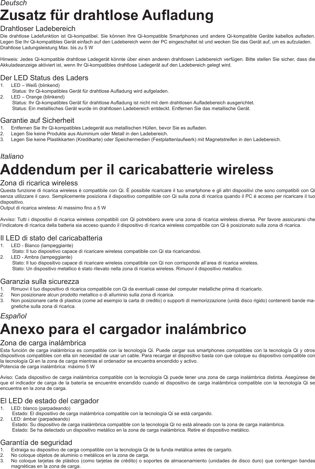 ItalianoEspañolDeutschZusatz für drahtlose AuadungDrahtloser LadebereichDie drahtlose Ladefunktion ist Qi-kompatibel. Sie können Ihre Qi-kompatible Smartphones und andere Qi-kompatible Geräte kabellos auaden. Legen Sie Ihr Qi-kompatibles Gerät einfach auf den Ladebereich wenn der PC eingeschaltet ist und wecken Sie das Gerät auf, um es aufzuladen.Drahtlose Ladungsleistung Max. bis zu 5 WHinweis: Jedes Qi-kompatible drahtlose Ladegerät könnte über einen anderen drahtlosen Ladebereich verfügen. Bitte stellen Sie sicher, dass die Akkuladeanzeige aktiviert ist, wenn Ihr Qi-kompatibles drahtlose Ladegerät auf den Ladebereich gelegt wird.Der LED Status des Laders 1.  LED – Weiß (blinkend)Status: Ihr Qi-kompatibles Gerät für drahtlose Auadung wird aufgeladen.2.  LED – Orange (blinkend)Status: Ihr Qi-kompatibles Gerät für drahtlose Auadung ist nicht mit dem drahtlosen Auadebereich ausgerichtet.Status: Ein metallisches Gerät wurde im drahtlosen Ladebereich entdeckt. Entfernen Sie das metallische Gerät.Garantie auf Sicherheit1.  Entfernen Sie Ihr Qi-kompatibles Ladegerät aus metallischen Hüllen, bevor Sie es auaden.2.  Legen Sie keine Produkte aus Aluminium oder Metall in den Ladebereich.3.  Legen Sie keine Plastikkarten (Kreditkarte) oder Speichermedien (Festplattenlaufwerk) mit Magnetstreifen in den Ladebereich.Addendum per il caricabatterie wirelessZona di ricarica wirelessQuesta funzione di ricarica wireless è compatibile con Qi. È possibile ricaricare il tuo smartphone e gli altri dispositivi che sono compatibili con Qi senza utilizzare il cavo. Semplicemente posiziona il dispositivo compatibile con Qi sulla zona di ricarica quando il PC è acceso per ricaricare il tuo dispositivo.Output di ricarica wireless: Al massimo no a 5 WAvviso: Tutti i dispositivi di ricarica wireless compatibili con Qi potrebbero avere una zona di ricarica wireless diversa. Per favore assicurarsi che l’indicatore di ricarica della batteria sia acceso quando il dispositivo di ricarica wireless compatibile con Qi è posizionato sulla zona di ricarica.Il LED di stato del caricabatteria 1.  LED - Bianco (lampeggiante)Stato: Il tuo dispositivo capace di ricaricare wireless compatibile con Qi sta ricaricandosi.2.  LED - Ambra (lampeggiante)Stato: Il tuo dispositivo capace di ricaricare wireless compatibile con Qi non corrisponde all’area di ricarica wireless.Stato: Un dispositivo metallico è stato rilevato nella zona di ricarica wireless. Rimuovi il dispositivo metallico.Garanzia sulla sicurezza1.  Rimuovi il tuo dispositivo di ricarica compatibile con Qi da eventuali casse del computer metalliche prima di ricaricarlo.2.  Non posizionare alcun prodotto metallico o di alluminio sulla zona di ricarica.3.  Non posizionare carte di plastica (come ad esempio la carta di credito) o supporti di memorizzazione (unità disco rigido) contenenti bande ma-gnetiche sulla zona di ricarica.Anexo para el cargador inalámbricoZona de carga inalámbricaEsta función de carga inalámbrica es compatible con la tecnología Qi. Puede cargar sus smartphones compatibles con la tecnología Qi y otros dispositivos compatibles con ella sin necesidad de usar un cable. Para recargar el dispositivo basta con que coloque su dispositivo compatible con la tecnología Qi en la zona de carga mientras el ordenador se encuentra encendido y activo.Potencia de carga inalámbrica: máximo 5 WAviso: Cada dispositivo de carga inalámbrica compatible con la tecnología Qi puede tener una zona de carga inalámbrica distinta. Asegúrese de que el indicador de carga de la batería se encuentre encendido cuando el dispositivo de carga inalámbrica compatible con la tecnología Qi se encuentra en la zona de carga.El LED de estado del cargador 1.  LED: blanco (parpadeando)Estado: El dispositivo de carga inalámbrica compatible con la tecnología Qi se está cargando.2.  LED: ámbar (parpadeando)Estado: Su dispositivo de carga inalámbrica compatible con la tecnología Qi no está alineado con la zona de carga inalámbrica.Estado: Se ha detectado un dispositivo metálico en la zona de carga inalámbrica. Retire el dispositivo metálico.Garantía de seguridad1.  Extraiga su dispositivo de carga compatible con la tecnología Qi de la funda metálica antes de cargarlo.2.  No coloque objetos de aluminio o metálicos en la zona de carga.3.  No coloque tarjetas de plástico (como tarjetas de crédito) o soportes de almacenamiento (unidades de disco duro) que contengan bandas magnéticas en la zona de carga.