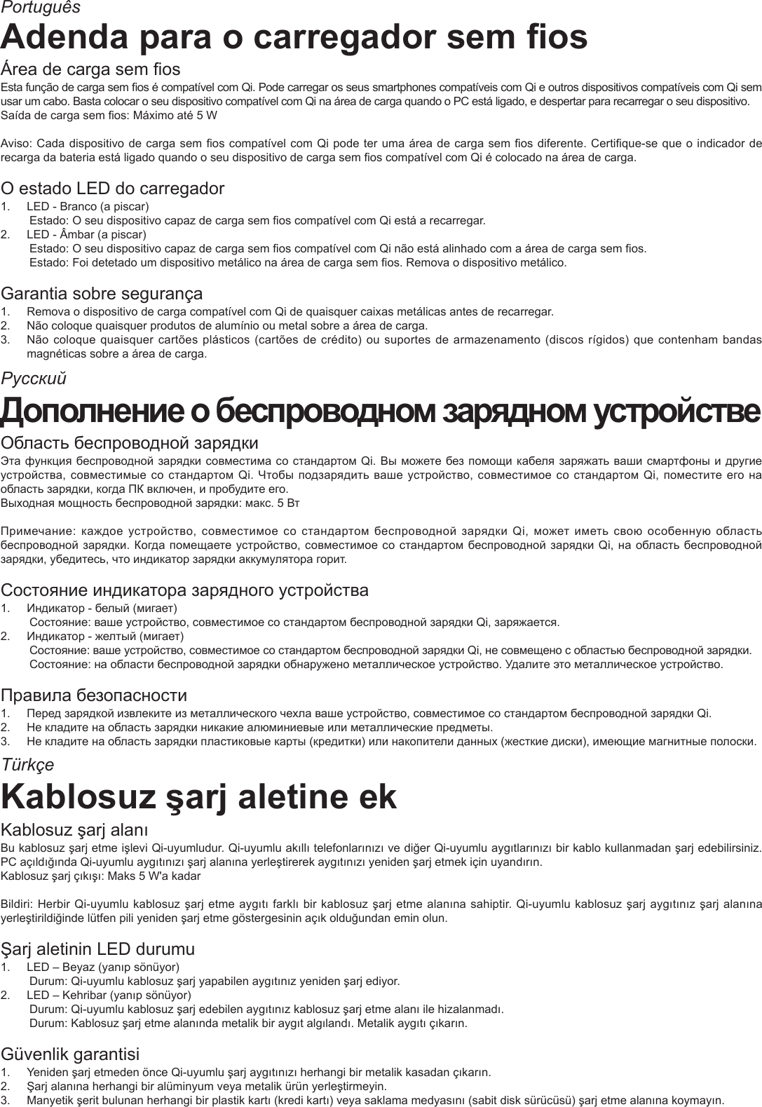РусскийTürkçePortuguêsAdenda para o carregador sem osÁrea de carga sem osEsta função de carga sem os é compatível com Qi. Pode carregar os seus smartphones compatíveis com Qi e outros dispositivos compatíveis com Qi sem usar um cabo. Basta colocar o seu dispositivo compatível com Qi na área de carga quando o PC está ligado, e despertar para recarregar o seu dispositivo.Saída de carga sem os: Máximo até 5 WAviso: Cada dispositivo de carga sem os compatível com Qi pode ter uma área de carga sem os diferente. Certique-se que o indicador de recarga da bateria está ligado quando o seu dispositivo de carga sem os compatível com Qi é colocado na área de carga.O estado LED do carregador 1.  LED - Branco (a piscar)Estado: O seu dispositivo capaz de carga sem os compatível com Qi está a recarregar.2.  LED - Âmbar (a piscar)Estado: O seu dispositivo capaz de carga sem os compatível com Qi não está alinhado com a área de carga sem os.Estado: Foi detetado um dispositivo metálico na área de carga sem os. Remova o dispositivo metálico.Garantia sobre segurança1.  Remova o dispositivo de carga compatível com Qi de quaisquer caixas metálicas antes de recarregar.2.  Não coloque quaisquer produtos de alumínio ou metal sobre a área de carga.3.  Não coloque quaisquer cartões plásticos (cartões  de crédito) ou suportes  de armazenamento (discos rígidos)  que contenham bandas magnéticas sobre a área de carga.Дополнение о беспроводном зарядном устройствеОбласть беспроводной зарядкиЭта функция беспроводной зарядки совместима со стандартом Qi. Вы можете без помощи кабеля заряжать ваши смартфоны и другие устройства, совместимые со стандартом Qi. Чтобы подзарядить ваше устройство, совместимое со стандартом Qi, поместите его на область зарядки, когда ПК включен, и пробудите его.Выходная мощность беспроводной зарядки: макс. 5 ВтПримечание:  каждое  устройство, совместимое со  стандартом беспроводной зарядки Qi, может  иметь свою особенную  область беспроводной зарядки. Когда помещаете устройство, совместимое со стандартом беспроводной зарядки Qi, на область беспроводной зарядки, убедитесь, что индикатор зарядки аккумулятора горит.Состояние индикатора зарядного устройства 1.  Индикатор - белый (мигает)Состояние: ваше устройство, совместимое со стандартом беспроводной зарядки Qi, заряжается.2.  Индикатор - желтый (мигает)Состояние: ваше устройство, совместимое со стандартом беспроводной зарядки Qi, не совмещено с областью беспроводной зарядки.Состояние: на области беспроводной зарядки обнаружено металлическое устройство. Удалите это металлическое устройство.Правила безопасности1.  Перед зарядкой извлеките из металлического чехла ваше устройство, совместимое со стандартом беспроводной зарядки Qi.2.  Не кладите на область зарядки никакие алюминиевые или металлические предметы.3.  Не кладите на область зарядки пластиковые карты (кредитки) или накопители данных (жесткие диски), имеющие магнитные полоски.Kablosuz şarj aletine ekKablosuz şarj alanıBu kablosuz şarj etme işlevi Qi-uyumludur. Qi-uyumlu akıllı telefonlarınızı ve diğer Qi-uyumlu aygıtlarınızı bir kablo kullanmadan şarj edebilirsiniz. PC açıldığında Qi-uyumlu aygıtınızı şarj alanına yerleştirerek aygıtınızı yeniden şarj etmek için uyandırın.Kablosuz şarj çıkışı: Maks 5 W&apos;a kadarBildiri: Herbir Qi-uyumlu kablosuz şarj etme aygıtı farklı bir kablosuz şarj etme alanına sahiptir. Qi-uyumlu kablosuz şarj aygıtınız şarj alanına yerleştirildiğinde lütfen pili yeniden şarj etme göstergesinin açık olduğundan emin olun.Şarj aletinin LED durumu 1.  LED – Beyaz (yanıp sönüyor)Durum: Qi-uyumlu kablosuz şarj yapabilen aygıtınız yeniden şarj ediyor.2.  LED – Kehribar (yanıp sönüyor)Durum: Qi-uyumlu kablosuz şarj edebilen aygıtınız kablosuz şarj etme alanı ile hizalanmadı.Durum: Kablosuz şarj etme alanında metalik bir aygıt algılandı. Metalik aygıtı çıkarın.Güvenlik garantisi1.  Yeniden şarj etmeden önce Qi-uyumlu şarj aygıtınızı herhangi bir metalik kasadan çıkarın.2.  Şarj alanına herhangi bir alüminyum veya metalik ürün yerleştirmeyin.3.  Manyetik şerit bulunan herhangi bir plastik kartı (kredi kartı) veya saklama medyasını (sabit disk sürücüsü) şarj etme alanına koymayın.