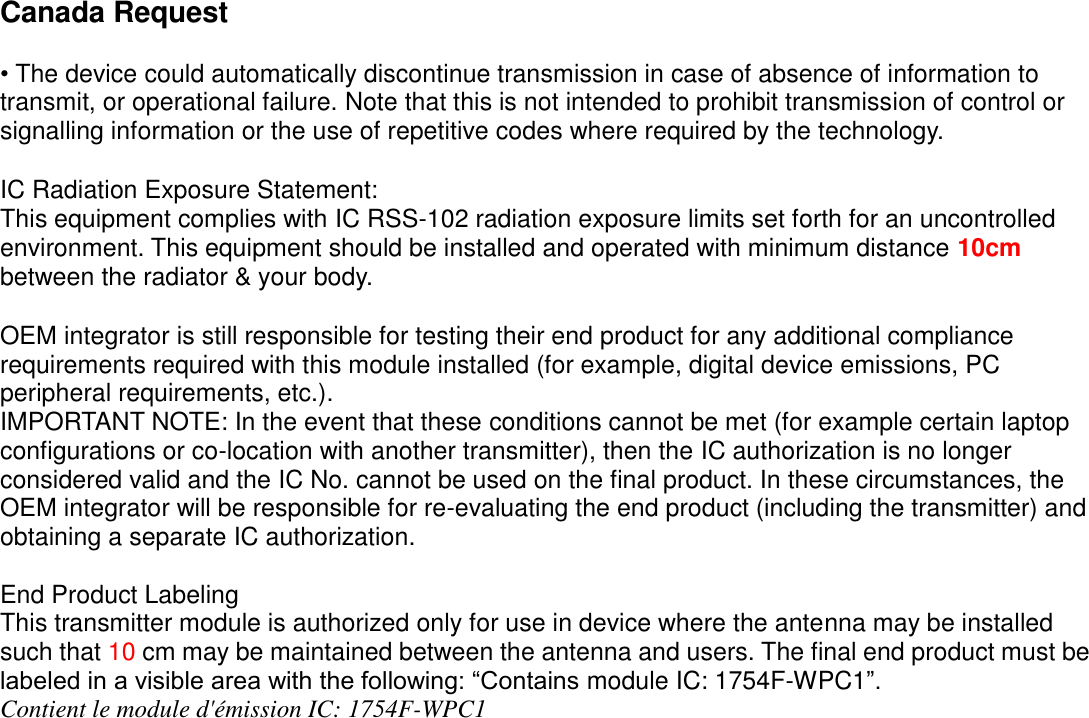 Canada Request  • The device could automatically discontinue transmission in case of absence of information to transmit, or operational failure. Note that this is not intended to prohibit transmission of control or signalling information or the use of repetitive codes where required by the technology.    IC Radiation Exposure Statement: This equipment complies with IC RSS-102 radiation exposure limits set forth for an uncontrolled environment. This equipment should be installed and operated with minimum distance 10cm between the radiator &amp; your body.  OEM integrator is still responsible for testing their end product for any additional compliance requirements required with this module installed (for example, digital device emissions, PC peripheral requirements, etc.). IMPORTANT NOTE: In the event that these conditions cannot be met (for example certain laptop configurations or co-location with another transmitter), then the IC authorization is no longer considered valid and the IC No. cannot be used on the final product. In these circumstances, the OEM integrator will be responsible for re-evaluating the end product (including the transmitter) and obtaining a separate IC authorization.  End Product Labeling This transmitter module is authorized only for use in device where the antenna may be installed such that 10 cm may be maintained between the antenna and users. The final end product must be labeled in a visible area with the following: “Contains module IC: 1754F-WPC1”. Contient le module d&apos;émission IC: 1754F-WPC1  