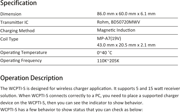 Dimension  Transmier IC   Charging Method  Coil Type     Operang TemperatureOperang Frequency86.0 mm x 60.0 mm x 6.1 mm Rohm, BD50720MWVMagnec InduconMP-A7(19V)   43.0 mm x 20.5 mm x 2.1 mm0~40 ˚C110K~205K  The WCPTI-S is designed for wireless charger applicaon. It supports 5 and 15 wa receiver soluon. When WCPTI-S connects correctly to a PC, you need to place a supported charger device on the WCPTI-S, then you can see the indicator to show behavior. WCPTI-S has a few behavior to show status that you can check as below:Operation DescriptionSpecification