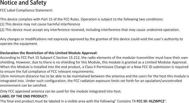 Notice and Safety                 Any changes or modiﬁcations not expressly approved by the grantee of this device could void the user&apos;s authority to operate the equipment.Declaration the Restriction of this Limited Module Approval:According to FCC Part 15 Subpart C Section 15.212, the radio elements of the modular transmitter must have their own shielding. However, due to there is no shielding for this Module, this module is granted as a Limited Modular Approval. When this Module is installed into the end product, a Class II Permissive Change or a New FCC ID submission is required to ensure the full compliance of FCC relevant requirements.10cm minimum distance has to be able to be maintained between the antenna and the users for the host this module is integrated into. Under such configuration, the FCC radiation exposure limits set forth for an opulation/uncontrolled environment can be satisfied.Only FCC approved antenna can be used for the module integrated into host.LABEL OF THE END PRODUCT:The final end product must be labeled in a visible area with the following&quot; Contains TX FCC ID: HLZWPC2&quot;. FCC Label Compliance Statement:This device complies with Part 15 of the FCC Rules. Operation is subject to the following two conditions: (1) This device may not cause harmful interference(2) This device must accept any interference received, including interference that may cause undesired operation.