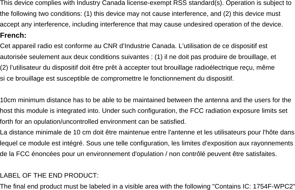 This device complies with Industry Canada license-exempt RSS standard(s). Operation is subject to the following two conditions: (1) this device may not cause interference, and (2) this device must accept any interference, including interference that may cause undesired operation of the device. French:  Cet appareil radio est conforme au CNR d’Industrie Canada. L’utilisation de ce dispositif est autorisée seulement aux deux conditions suivantes : (1) il ne doit pas produire de brouillage, et (2) l’utilisateur du dispositif doit être prêt à accepter tout brouillage radioélectrique reçu, même si ce brouillage est susceptible de compromettre le fonctionnement du dispositif.  10cm minimum distance has to be able to be maintained between the antenna and the users for the host this module is integrated into. Under such configuration, the FCC radiation exposure limits set forth for an opulation/uncontrolled environment can be satisfied. La distance minimale de 10 cm doit être maintenue entre l&apos;antenne et les utilisateurs pour l&apos;hôte dans lequel ce module est intégré. Sous une telle configuration, les limites d&apos;exposition aux rayonnements de la FCC énoncées pour un environnement d&apos;opulation / non contrôlé peuvent être satisfaites.  LABEL OF THE END PRODUCT: The final end product must be labeled in a visible area with the following &quot;Contains IC: 1754F-WPC2&quot;