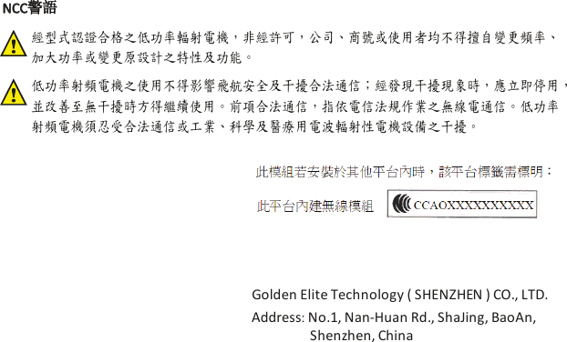 經型式認證合格之低功率輻射電機，非經許可，公司、商號或使用者均不得擅自變更頻率、 加大功率或變更原設計之特性及功能。低功率射頻電機之使用不得影響飛航安全及干擾合法通信；經發現干擾現象時，應立即停用， 並改善至無干擾時方得繼續使用。前項合法通信，指依電信法規作業之無線電通信。低功率 射頻電機須忍受合法通信或工業、科學及醫療用電波輻射性電機設備之干擾。NCC警語Golden Elite Technology ( SHENZHEN ) CO., LTD.Address: No.1, Nan-Huan Rd., ShaJing, BaoAn, Shenzhen, China