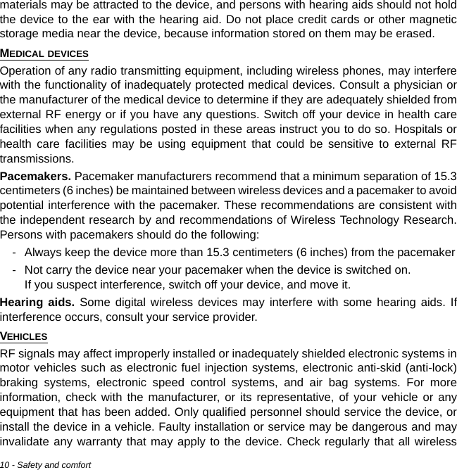 10 - Safety and comfortmaterials may be attracted to the device, and persons with hearing aids should not hold the device to the ear with the hearing aid. Do not place credit cards or other magnetic storage media near the device, because information stored on them may be erased.MEDICAL DEVICESOperation of any radio transmitting equipment, including wireless phones, may interfere with the functionality of inadequately protected medical devices. Consult a physician or the manufacturer of the medical device to determine if they are adequately shielded from external RF energy or if you have any questions. Switch off your device in health care facilities when any regulations posted in these areas instruct you to do so. Hospitals or health care facilities may be using equipment that could be sensitive to external RF transmissions.Pacemakers. Pacemaker manufacturers recommend that a minimum separation of 15.3 centimeters (6 inches) be maintained between wireless devices and a pacemaker to avoid potential interference with the pacemaker. These recommendations are consistent with the independent research by and recommendations of Wireless Technology Research. Persons with pacemakers should do the following:- Always keep the device more than 15.3 centimeters (6 inches) from the pacemaker- Not carry the device near your pacemaker when the device is switched on.  If you suspect interference, switch off your device, and move it.Hearing aids. Some digital wireless devices may interfere with some hearing aids. If interference occurs, consult your service provider.VEHICLESRF signals may affect improperly installed or inadequately shielded electronic systems in motor vehicles such as electronic fuel injection systems, electronic anti-skid (anti-lock) braking systems, electronic speed control systems, and air bag systems. For more information, check with the manufacturer, or its representative, of your vehicle or any equipment that has been added. Only qualified personnel should service the device, or install the device in a vehicle. Faulty installation or service may be dangerous and may invalidate any warranty that may apply to the device. Check regularly that all wireless 