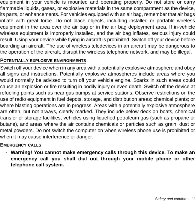 Safety and comfort -  11equipment in your vehicle is mounted and operating properly. Do not store or carry flammable liquids, gases, or explosive materials in the same compartment as the device, its parts, or enhancements. For vehicles equipped with an air bag, remember that air bags inflate with great force. Do not place objects, including installed or portable wireless equipment in the area over the air bag or in the air bag deployment area. If in-vehicle wireless equipment is improperly installed, and the air bag inflates, serious injury could result. Using your device while flying in aircraft is prohibited. Switch off your device before boarding an aircraft. The use of wireless teledevices in an aircraft may be dangerous to the operation of the aircraft, disrupt the wireless telephone network, and may be illegal.POTENTIALLY EXPLOSIVE ENVIRONMENTSSwitch off your device when in any area with a potentially explosive atmosphere and obey all signs and instructions. Potentially explosive atmospheres include areas where you would normally be advised to turn off your vehicle engine. Sparks in such areas could cause an explosion or fire resulting in bodily injury or even death. Switch off the device at refueling points such as near gas pumps at service stations. Observe restrictions on the use of radio equipment in fuel depots, storage, and distribution areas; chemical plants; or where blasting operations are in progress. Areas with a potentially explosive atmosphere are often, but not always, clearly marked. They include below deck on boats, chemical transfer or storage facilities, vehicles using liquefied petroleum gas (such as propane or butane), and areas where the air contains chemicals or particles such as grain, dust or metal powders. Do not switch the computer on when wireless phone use is prohibited or when it may cause interference or danger.EMERGENCY CALLS- Warning! You cannot make emergency calls through this device. To make an emergency call you shall dial out through your mobile phone or other telephone call system.