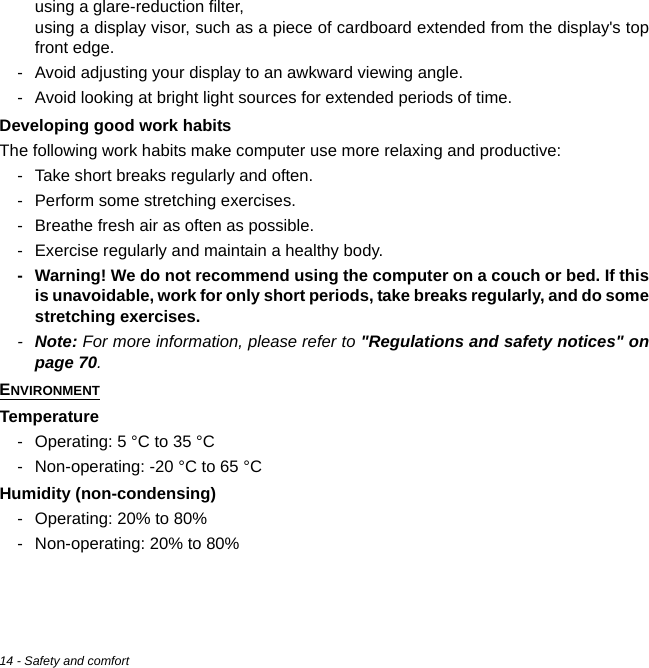 14 - Safety and comfortusing a glare-reduction filter, using a display visor, such as a piece of cardboard extended from the display&apos;s top front edge.- Avoid adjusting your display to an awkward viewing angle.- Avoid looking at bright light sources for extended periods of time.Developing good work habitsThe following work habits make computer use more relaxing and productive:- Take short breaks regularly and often.- Perform some stretching exercises.- Breathe fresh air as often as possible.- Exercise regularly and maintain a healthy body.- Warning! We do not recommend using the computer on a couch or bed. If this is unavoidable, work for only short periods, take breaks regularly, and do some stretching exercises.-Note: For more information, please refer to &quot;Regulations and safety notices&quot; on page 70.ENVIRONMENTTemperature- Operating: 5 °C to 35 °C- Non-operating: -20 °C to 65 °CHumidity (non-condensing)- Operating: 20% to 80%- Non-operating: 20% to 80%