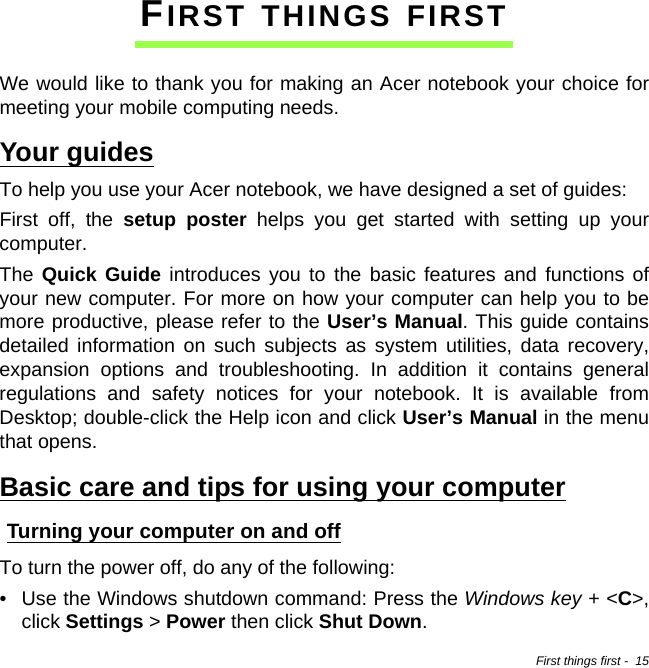 First things first -  15FIRST THINGS FIRSTWe would like to thank you for making an Acer notebook your choice for meeting your mobile computing needs.Your guidesTo help you use your Acer notebook, we have designed a set of guides:First off, the setup poster helps you get started with setting up your computer.The Quick Guide introduces you to the basic features and functions of your new computer. For more on how your computer can help you to be more productive, please refer to the User’s Manual. This guide contains detailed information on such subjects as system utilities, data recovery, expansion options and troubleshooting. In addition it contains general regulations and safety notices for your notebook. It is available from Desktop; double-click the Help icon and click User’s Manual in the menu that opens.Basic care and tips for using your computerTurning your computer on and offTo turn the power off, do any of the following:• Use the Windows shutdown command: Press the Windows key + &lt;C&gt;, click Settings &gt; Power then click Shut Down.