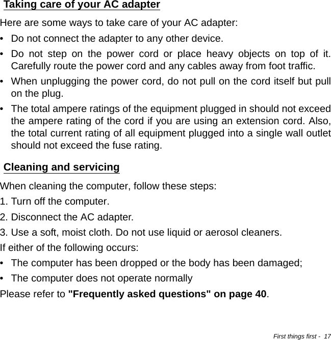 First things first -  17Taking care of your AC adapterHere are some ways to take care of your AC adapter:• Do not connect the adapter to any other device.• Do not step on the power cord or place heavy objects on top of it. Carefully route the power cord and any cables away from foot traffic.• When unplugging the power cord, do not pull on the cord itself but pull on the plug.• The total ampere ratings of the equipment plugged in should not exceed the ampere rating of the cord if you are using an extension cord. Also, the total current rating of all equipment plugged into a single wall outlet should not exceed the fuse rating.Cleaning and servicingWhen cleaning the computer, follow these steps:1. Turn off the computer.2. Disconnect the AC adapter.3. Use a soft, moist cloth. Do not use liquid or aerosol cleaners.If either of the following occurs:• The computer has been dropped or the body has been damaged;• The computer does not operate normallyPlease refer to &quot;Frequently asked questions&quot; on page 40.