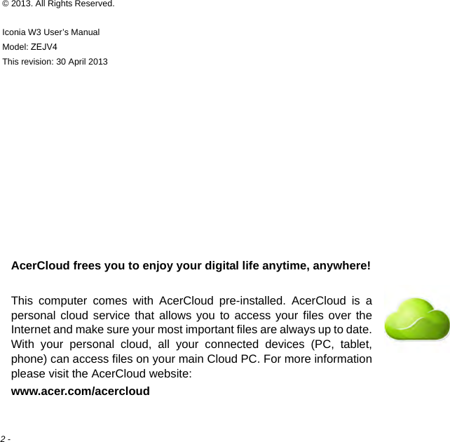 2 - © 2013. All Rights Reserved.Iconia W3 User’s ManualModel: ZEJV4This revision: 30 April 2013AcerCloud frees you to enjoy your digital life anytime, anywhere!This computer comes with AcerCloud pre-installed. AcerCloud is a personal cloud service that allows you to access your files over the Internet and make sure your most important files are always up to date. With your personal cloud, all your connected devices (PC, tablet, phone) can access files on your main Cloud PC. For more information please visit the AcerCloud website:www.acer.com/acercloud