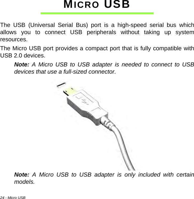 24 - Micro USBMICRO USBThe USB (Universal Serial Bus) port is a high-speed serial bus which allows you to connect USB peripherals without taking up system resources.The Micro USB port provides a compact port that is fully compatible with USB 2.0 devices.Note: A Micro USB to USB adapter is needed to connect to USB devices that use a full-sized connector.Note: A Micro USB to USB adapter is only included with certain models.