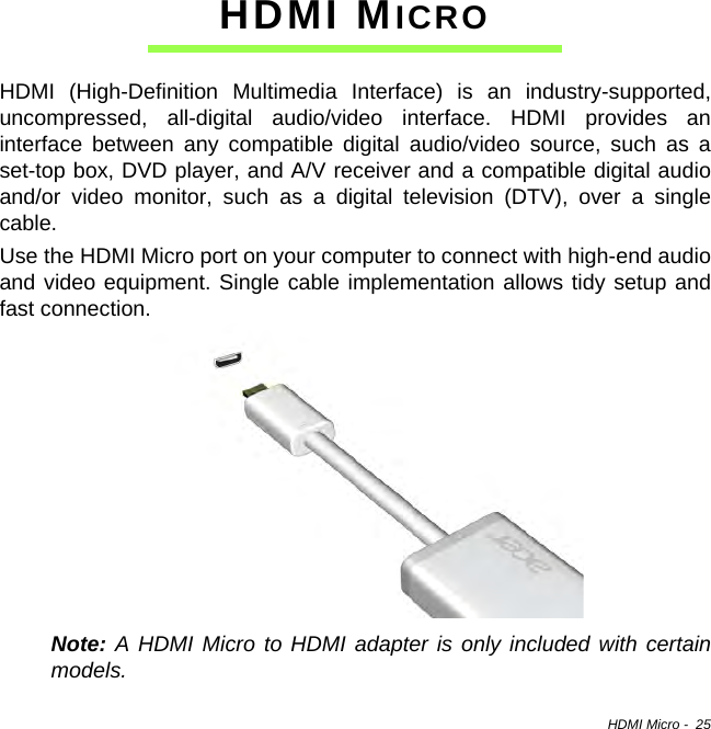 HDMI Micro -  25HDMI MICROHDMI (High-Definition Multimedia Interface) is an industry-supported, uncompressed, all-digital audio/video interface. HDMI provides an interface between any compatible digital audio/video source, such as a set-top box, DVD player, and A/V receiver and a compatible digital audio and/or video monitor, such as a digital television (DTV), over a single cable.Use the HDMI Micro port on your computer to connect with high-end audio and video equipment. Single cable implementation allows tidy setup and fast connection.Note: A HDMI Micro to HDMI adapter is only included with certain models.