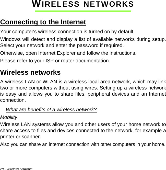28 - Wireless networksWIRELESS NETWORKSConnecting to the InternetYour computer&apos;s wireless connection is turned on by default.Windows will detect and display a list of available networks during setup. Select your network and enter the password if required.Otherwise, open Internet Explorer and follow the instructions.Please refer to your ISP or router documentation.Wireless networksA wireless LAN or WLAN is a wireless local area network, which may link two or more computers without using wires. Setting up a wireless network is easy and allows you to share files, peripheral devices and an Internet connection. What are benefits of a wireless network?MobilityWireless LAN systems allow you and other users of your home network to share access to files and devices connected to the network, for example a printer or scanner.Also you can share an internet connection with other computers in your home.