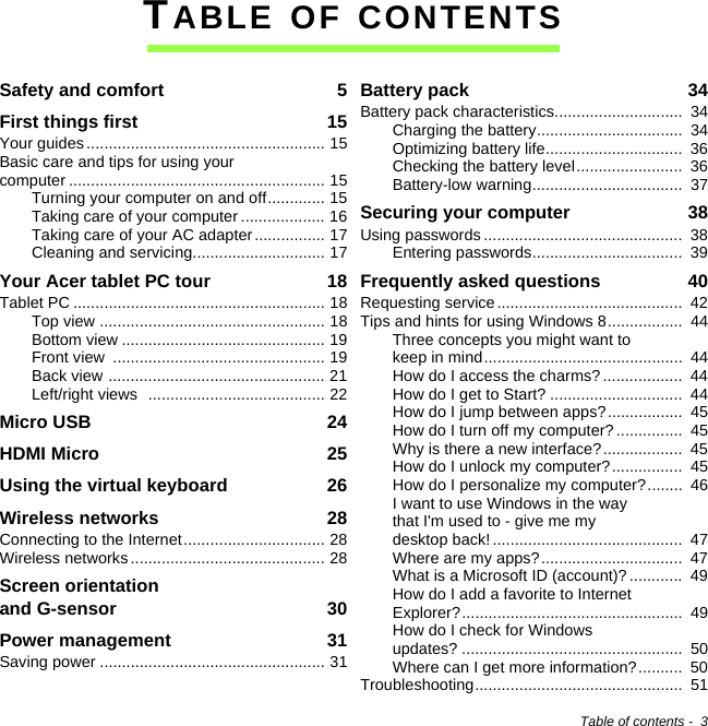 Table of contents -  3TABLE OF CONTENTSSafety and comfort  5First things first  15Your guides...................................................... 15Basic care and tips for using your computer .......................................................... 15Turning your computer on and off............. 15Taking care of your computer ................... 16Taking care of your AC adapter................ 17Cleaning and servicing.............................. 17Your Acer tablet PC tour  18Tablet PC ......................................................... 18Top view ................................................... 18Bottom view .............................................. 19Front view  ................................................ 19Back view ................................................. 21Left/right views  ........................................ 22Micro USB  24HDMI Micro  25Using the virtual keyboard  26Wireless networks  28Connecting to the Internet................................ 28Wireless networks ............................................ 28Screen orientation  and G-sensor  30Power management  31Saving power ................................................... 31Battery pack  34Battery pack characteristics.............................  34Charging the battery.................................  34Optimizing battery life...............................  36Checking the battery level........................  36Battery-low warning..................................  37Securing your computer  38Using passwords .............................................  38Entering passwords..................................  39Frequently asked questions  40Requesting service..........................................  42Tips and hints for using Windows 8.................  44Three concepts you might want to keep in mind.............................................  44How do I access the charms? ..................  44How do I get to Start? ..............................  44How do I jump between apps?.................  45How do I turn off my computer? ...............  45Why is there a new interface?..................  45How do I unlock my computer?................  45How do I personalize my computer?........  46I want to use Windows in the way that I&apos;m used to - give me my desktop back!...........................................  47Where are my apps?................................  47What is a Microsoft ID (account)? ............  49How do I add a favorite to Internet Explorer?..................................................  49How do I check for Windows updates? ..................................................  50Where can I get more information?..........  50Troubleshooting...............................................  51
