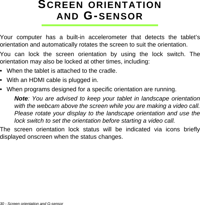 30 - Screen orientation and G-sensorSCREEN ORIENTATION AND G-SENSORYour computer has a built-in accelerometer that detects the tablet’s orientation and automatically rotates the screen to suit the orientation.You can lock the screen orientation by using the lock switch. The orientation may also be locked at other times, including:• When the tablet is attached to the cradle.• With an HDMI cable is plugged in.• When programs designed for a specific orientation are running.Note: You are advised to keep your tablet in landscape orientation with the webcam above the screen while you are making a video call. Please rotate your display to the landscape orientation and use the lock switch to set the orientation before starting a video call.The screen orientation lock status will be indicated via icons briefly displayed onscreen when the status changes.