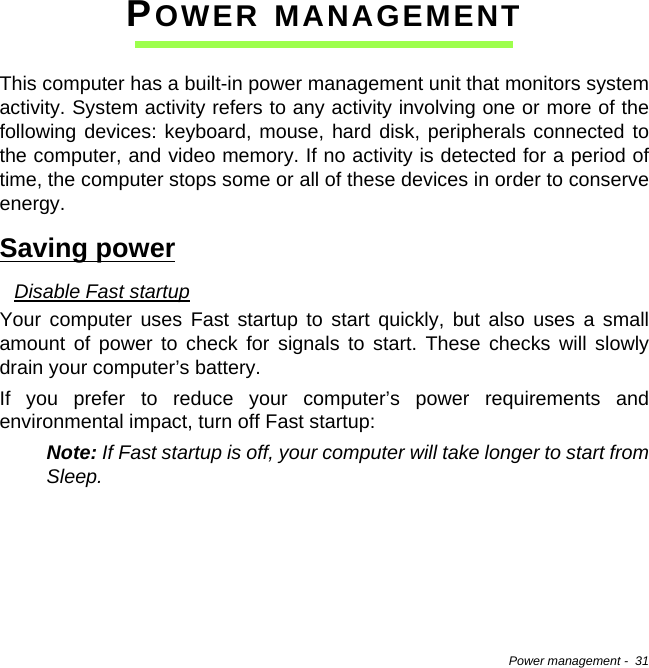 Power management -  31POWER MANAGEMENTThis computer has a built-in power management unit that monitors system activity. System activity refers to any activity involving one or more of the following devices: keyboard, mouse, hard disk, peripherals connected to the computer, and video memory. If no activity is detected for a period of time, the computer stops some or all of these devices in order to conserve energy.Saving powerDisable Fast startupYour computer uses Fast startup to start quickly, but also uses a small amount of power to check for signals to start. These checks will slowly drain your computer’s battery. If you prefer to reduce your computer’s power requirements and environmental impact, turn off Fast startup:Note: If Fast startup is off, your computer will take longer to start from Sleep.  