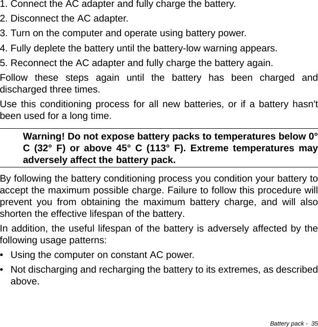 Battery pack -  351. Connect the AC adapter and fully charge the battery.2. Disconnect the AC adapter.3. Turn on the computer and operate using battery power.4. Fully deplete the battery until the battery-low warning appears.5. Reconnect the AC adapter and fully charge the battery again.Follow these steps again until the battery has been charged and discharged three times.Use this conditioning process for all new batteries, or if a battery hasn&apos;t been used for a long time. Warning! Do not expose battery packs to temperatures below 0° C (32° F) or above 45° C (113° F). Extreme temperatures may adversely affect the battery pack.By following the battery conditioning process you condition your battery to accept the maximum possible charge. Failure to follow this procedure will prevent you from obtaining the maximum battery charge, and will also shorten the effective lifespan of the battery.In addition, the useful lifespan of the battery is adversely affected by the following usage patterns:• Using the computer on constant AC power.• Not discharging and recharging the battery to its extremes, as described above.