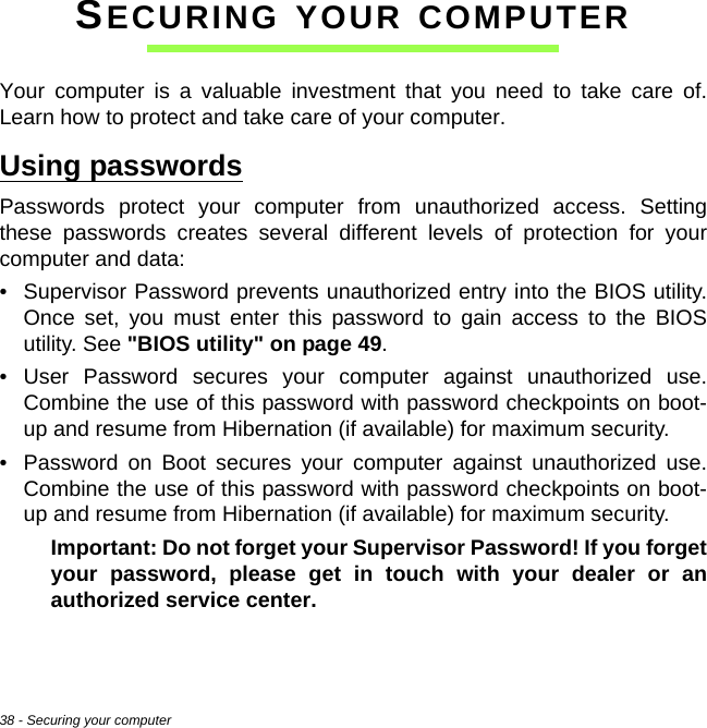 38 - Securing your computerSECURING YOUR COMPUTERYour computer is a valuable investment that you need to take care of. Learn how to protect and take care of your computer.Using passwordsPasswords protect your computer from unauthorized access. Setting these passwords creates several different levels of protection for your computer and data:• Supervisor Password prevents unauthorized entry into the BIOS utility. Once set, you must enter this password to gain access to the BIOS utility. See &quot;BIOS utility&quot; on page 49.• User Password secures your computer against unauthorized use. Combine the use of this password with password checkpoints on boot-up and resume from Hibernation (if available) for maximum security.• Password on Boot secures your computer against unauthorized use. Combine the use of this password with password checkpoints on boot-up and resume from Hibernation (if available) for maximum security.Important: Do not forget your Supervisor Password! If you forget your password, please get in touch with your dealer or an authorized service center.