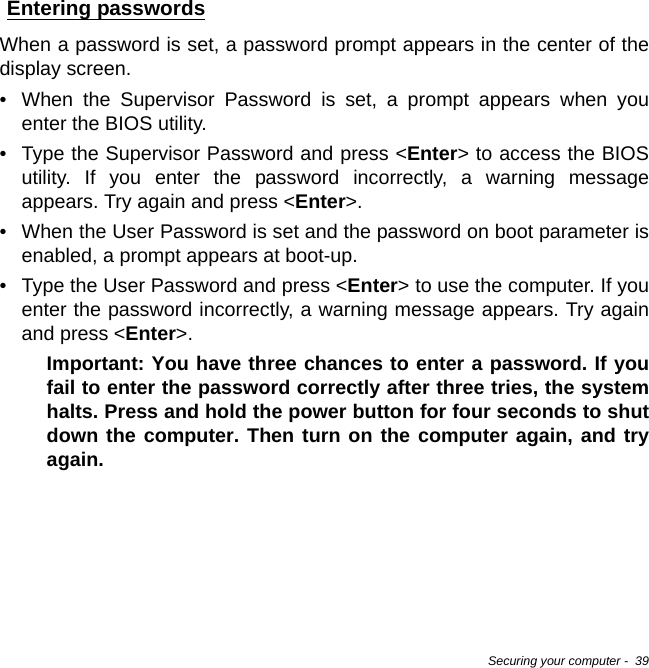 Securing your computer -  39Entering passwordsWhen a password is set, a password prompt appears in the center of the display screen.• When the Supervisor Password is set, a prompt appears when you enter the BIOS utility.• Type the Supervisor Password and press &lt;Enter&gt; to access the BIOS utility. If you enter the password incorrectly, a warning message appears. Try again and press &lt;Enter&gt;.• When the User Password is set and the password on boot parameter is enabled, a prompt appears at boot-up.• Type the User Password and press &lt;Enter&gt; to use the computer. If you enter the password incorrectly, a warning message appears. Try again and press &lt;Enter&gt;.Important: You have three chances to enter a password. If you fail to enter the password correctly after three tries, the system halts. Press and hold the power button for four seconds to shut down the computer. Then turn on the computer again, and try again.