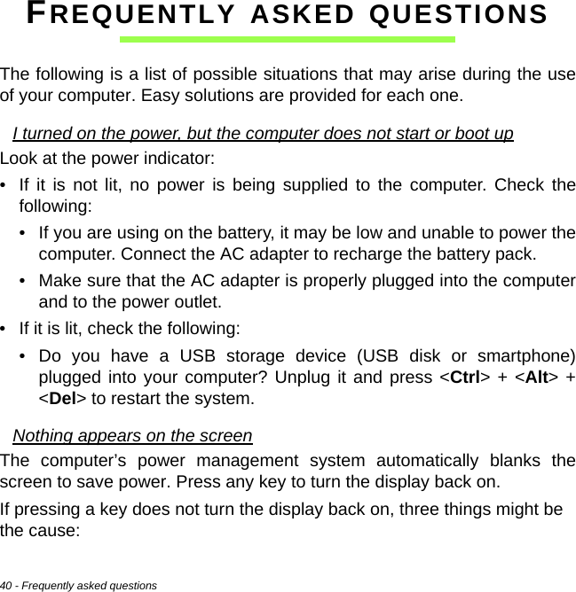 40 - Frequently asked questionsFREQUENTLY ASKED QUESTIONSThe following is a list of possible situations that may arise during the use of your computer. Easy solutions are provided for each one.I turned on the power, but the computer does not start or boot upLook at the power indicator:• If it is not lit, no power is being supplied to the computer. Check the following:• If you are using on the battery, it may be low and unable to power the computer. Connect the AC adapter to recharge the battery pack.• Make sure that the AC adapter is properly plugged into the computer and to the power outlet.• If it is lit, check the following:• Do you have a USB storage device (USB disk or smartphone) plugged into your computer? Unplug it and press &lt;Ctrl&gt; + &lt;Alt&gt; + &lt;Del&gt; to restart the system.Nothing appears on the screenThe computer’s power management system automatically blanks the screen to save power. Press any key to turn the display back on.If pressing a key does not turn the display back on, three things might be  the cause: