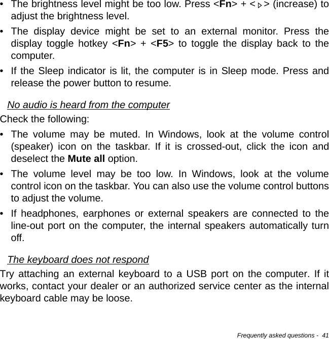 Frequently asked questions -  41• The brightness level might be too low. Press &lt;Fn&gt; + &lt; &gt; (increase) to adjust the brightness level.• The display device might be set to an external monitor. Press the display toggle hotkey &lt;Fn&gt; + &lt;F5&gt; to toggle the display back to the computer.• If the Sleep indicator is lit, the computer is in Sleep mode. Press and release the power button to resume.No audio is heard from the computerCheck the following:• The volume may be muted. In Windows, look at the volume control (speaker) icon on the taskbar. If it is crossed-out, click the icon and deselect the Mute all option.• The volume level may be too low. In Windows, look at the volume control icon on the taskbar. You can also use the volume control buttons to adjust the volume.• If headphones, earphones or external speakers are connected to the line-out port on the computer, the internal speakers automatically turn off.The keyboard does not respondTry attaching an external keyboard to a USB port on the computer. If it works, contact your dealer or an authorized service center as the internal keyboard cable may be loose.