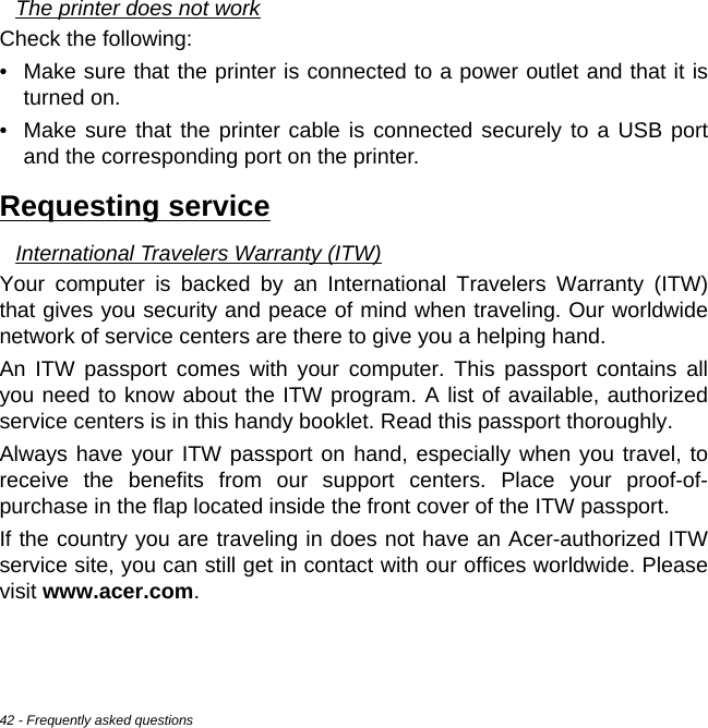 42 - Frequently asked questionsThe printer does not workCheck the following:• Make sure that the printer is connected to a power outlet and that it is turned on.• Make sure that the printer cable is connected securely to a USB port and the corresponding port on the printer.Requesting serviceInternational Travelers Warranty (ITW)Your computer is backed by an International Travelers Warranty (ITW) that gives you security and peace of mind when traveling. Our worldwide network of service centers are there to give you a helping hand.An ITW passport comes with your computer. This passport contains all you need to know about the ITW program. A list of available, authorized service centers is in this handy booklet. Read this passport thoroughly.Always have your ITW passport on hand, especially when you travel, to receive the benefits from our support centers. Place your proof-of-purchase in the flap located inside the front cover of the ITW passport.If the country you are traveling in does not have an Acer-authorized ITW service site, you can still get in contact with our offices worldwide. Please visit www.acer.com.