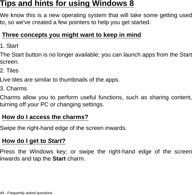 44 - Frequently asked questionsTips and hints for using Windows 8We know this is a new operating system that will take some getting used to, so we&apos;ve created a few pointers to help you get started.Three concepts you might want to keep in mind1. StartThe Start button is no longer available; you can launch apps from the Start screen.2. TilesLive tiles are similar to thumbnails of the apps.3. CharmsCharms allow you to perform useful functions, such as sharing content, turning off your PC or changing settings. How do I access the charms?Swipe the right-hand edge of the screen inwards.How do I get to Start?Press the Windows key; or swipe the right-hand edge of the screen inwards and tap the Start charm.F