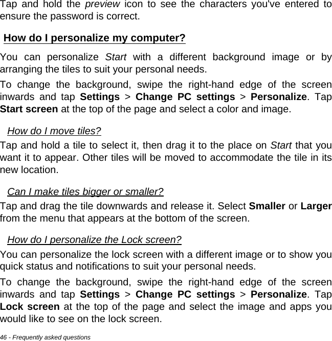 46 - Frequently asked questionsTap and hold the preview icon to see the characters you&apos;ve entered to ensure the password is correct.How do I personalize my computer?You can personalize Start with a different background image or by arranging the tiles to suit your personal needs.To change the background, swipe the right-hand edge of the screen inwards and tap Settings &gt; Change PC settings &gt; Personalize. Tap Start screen at the top of the page and select a color and image.How do I move tiles?Tap and hold a tile to select it, then drag it to the place on Start that you want it to appear. Other tiles will be moved to accommodate the tile in its new location.Can I make tiles bigger or smaller?Tap and drag the tile downwards and release it. Select Smaller or Largerfrom the menu that appears at the bottom of the screen.How do I personalize the Lock screen?You can personalize the lock screen with a different image or to show you quick status and notifications to suit your personal needs.To change the background, swipe the right-hand edge of the screen inwards and tap Settings &gt; Change PC settings &gt; Personalize. Tap Lock screen at the top of the page and select the image and apps you would like to see on the lock screen.