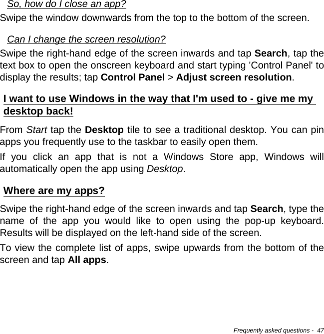 Frequently asked questions -  47So, how do I close an app?Swipe the window downwards from the top to the bottom of the screen.Can I change the screen resolution?Swipe the right-hand edge of the screen inwards and tap Search, tap the text box to open the onscreen keyboard and start typing &apos;Control Panel&apos; to display the results; tap Control Panel &gt; Adjust screen resolution.I want to use Windows in the way that I&apos;m used to - give me my desktop back!From Start tap the Desktop tile to see a traditional desktop. You can pin apps you frequently use to the taskbar to easily open them.If you click an app that is not a Windows Store app, Windows will automatically open the app using Desktop.Where are my apps?Swipe the right-hand edge of the screen inwards and tap Search, type the name of the app you would like to open using the pop-up keyboard. Results will be displayed on the left-hand side of the screen.To view the complete list of apps, swipe upwards from the bottom of the screen and tap All apps.
