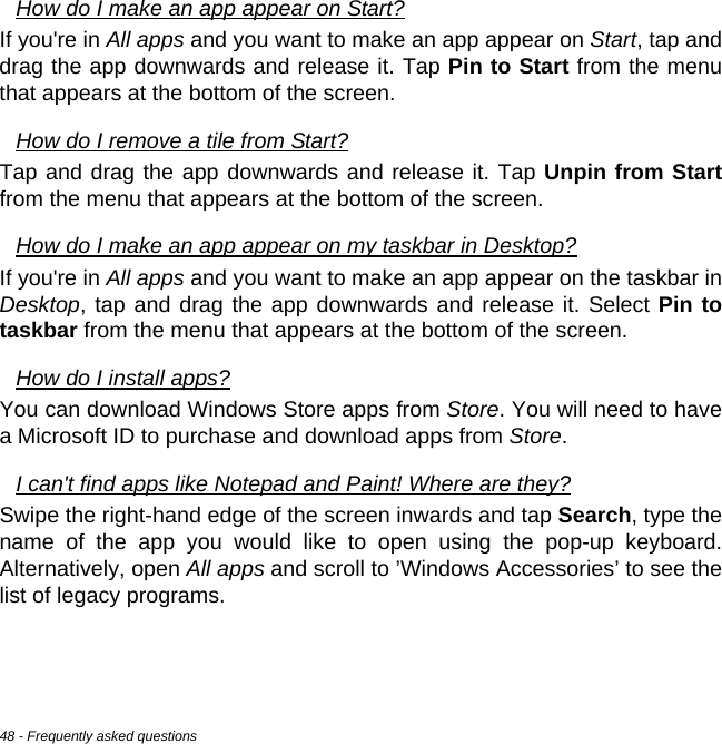 48 - Frequently asked questionsHow do I make an app appear on Start?If you&apos;re in All apps and you want to make an app appear on Start, tap and drag the app downwards and release it. Tap Pin to Start from the menu that appears at the bottom of the screen.How do I remove a tile from Start?Tap and drag the app downwards and release it. Tap Unpin from Startfrom the menu that appears at the bottom of the screen.How do I make an app appear on my taskbar in Desktop?If you&apos;re in All apps and you want to make an app appear on the taskbar in Desktop, tap and drag the app downwards and release it. Select Pin to taskbar from the menu that appears at the bottom of the screen.How do I install apps?You can download Windows Store apps from Store. You will need to have a Microsoft ID to purchase and download apps from Store. I can&apos;t find apps like Notepad and Paint! Where are they?Swipe the right-hand edge of the screen inwards and tap Search, type the name of the app you would like to open using the pop-up keyboard. Alternatively, open All apps and scroll to ’Windows Accessories’ to see the list of legacy programs.