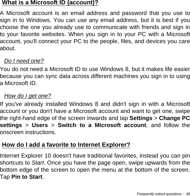 Frequently asked questions -  49What is a Microsoft ID (account)?A Microsoft account is an email address and password that you use to sign in to Windows. You can use any email address, but it is best if you choose the one you already use to communicate with friends and sign in to your favorite websites. When you sign in to your PC with a Microsoft account, you&apos;ll connect your PC to the people, files, and devices you care about.Do I need one?You do not need a Microsoft ID to use Windows 8, but it makes life easier because you can sync data across different machines you sign in to using a Microsoft ID. How do I get one?If you&apos;ve already installed Windows 8 and didn&apos;t sign in with a Microsoft account or you don&apos;t have a Microsoft account and want to get one, swipe the right-hand edge of the screen inwards and tap Settings &gt; Change PC settings &gt; Users &gt; Switch to a Microsoft account, and follow the onscreen instructions.How do I add a favorite to Internet Explorer?Internet Explorer 10 doesn&apos;t have traditional favorites, instead you can pin shortcuts to Start. Once you have the page open, swipe upwards from the bottom edge of the screen to open the menu at the bottom of the screen. Tap Pin to Start.