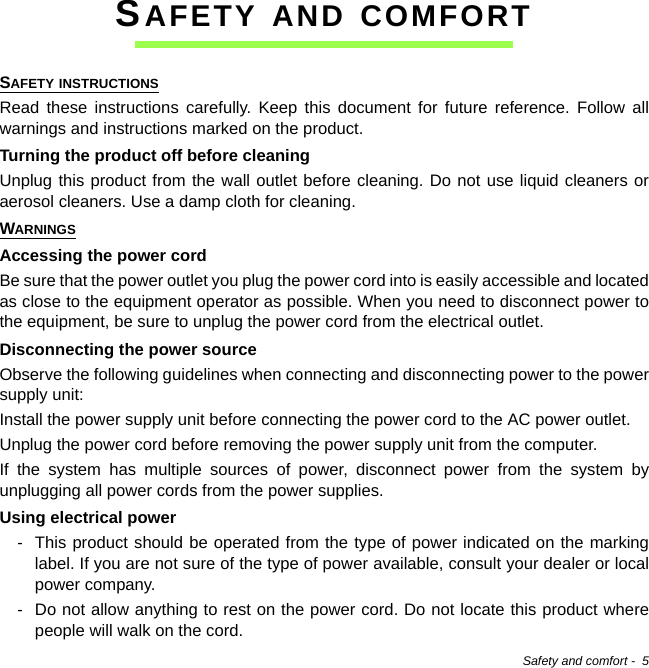 Safety and comfort -  5SAFETY AND COMFORTSAFETY INSTRUCTIONSRead these instructions carefully. Keep this document for future reference. Follow all warnings and instructions marked on the product.Turning the product off before cleaningUnplug this product from the wall outlet before cleaning. Do not use liquid cleaners or aerosol cleaners. Use a damp cloth for cleaning.WARNINGSAccessing the power cordBe sure that the power outlet you plug the power cord into is easily accessible and located as close to the equipment operator as possible. When you need to disconnect power to the equipment, be sure to unplug the power cord from the electrical outlet.Disconnecting the power sourceObserve the following guidelines when connecting and disconnecting power to the power supply unit:Install the power supply unit before connecting the power cord to the AC power outlet.Unplug the power cord before removing the power supply unit from the computer.If the system has multiple sources of power, disconnect power from the system by unplugging all power cords from the power supplies.Using electrical power- This product should be operated from the type of power indicated on the marking label. If you are not sure of the type of power available, consult your dealer or local power company.- Do not allow anything to rest on the power cord. Do not locate this product where people will walk on the cord.