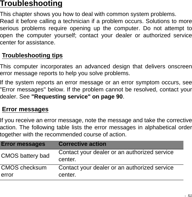  -  51TroubleshootingThis chapter shows you how to deal with common system problems.  Read it before calling a technician if a problem occurs. Solutions to more serious problems require opening up the computer. Do not attempt to open the computer yourself; contact your dealer or authorized service center for assistance.Troubleshooting tipsThis computer incorporates an advanced design that delivers onscreen error message reports to help you solve problems.If the system reports an error message or an error symptom occurs, see &quot;Error messages&quot; below. If the problem cannot be resolved, contact your dealer. See &quot;Requesting service&quot; on page 90.Error messagesIf you receive an error message, note the message and take the corrective action. The following table lists the error messages in alphabetical order together with the recommended course of action.Error messages Corrective actionCMOS battery bad Contact your dealer or an authorized service center.CMOS checksum errorContact your dealer or an authorized service center.