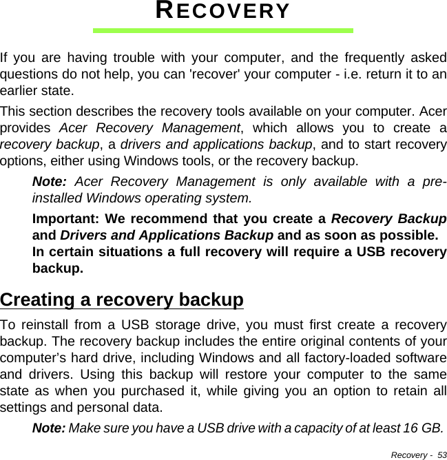 Recovery -  53RECOVERYIf you are having trouble with your computer, and the frequently asked questions do not help, you can &apos;recover&apos; your computer - i.e. return it to an earlier state.This section describes the recovery tools available on your computer. Acer provides  Acer Recovery Management, which allows you to create a recovery backup, a drivers and applications backup, and to start recovery options, either using Windows tools, or the recovery backup.Note: Acer Recovery Management is only available with a pre-installed Windows operating system.Important: We recommend that you create a Recovery Backupand Drivers and Applications Backup and as soon as possible.  In certain situations a full recovery will require a USB recovery backup.Creating a recovery backupTo reinstall from a USB storage drive, you must first create a recovery backup. The recovery backup includes the entire original contents of your computer’s hard drive, including Windows and all factory-loaded software and drivers. Using this backup will restore your computer to the same state as when you purchased it, while giving you an option to retain all settings and personal data.Note: Make sure you have a USB drive with a capacity of at least 16 GB. 