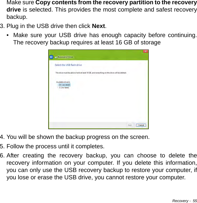 Recovery -  55Make sure Copy contents from the recovery partition to the recovery drive is selected. This provides the most complete and safest recovery backup.3. Plug in the USB drive then click Next.• Make sure your USB drive has enough capacity before continuing. The recovery backup requires at least 16 GB of storage4. You will be shown the backup progress on the screen.5. Follow the process until it completes.6. After creating the recovery backup, you can choose to delete the recovery information on your computer. If you delete this information, you can only use the USB recovery backup to restore your computer, if you lose or erase the USB drive, you cannot restore your computer.