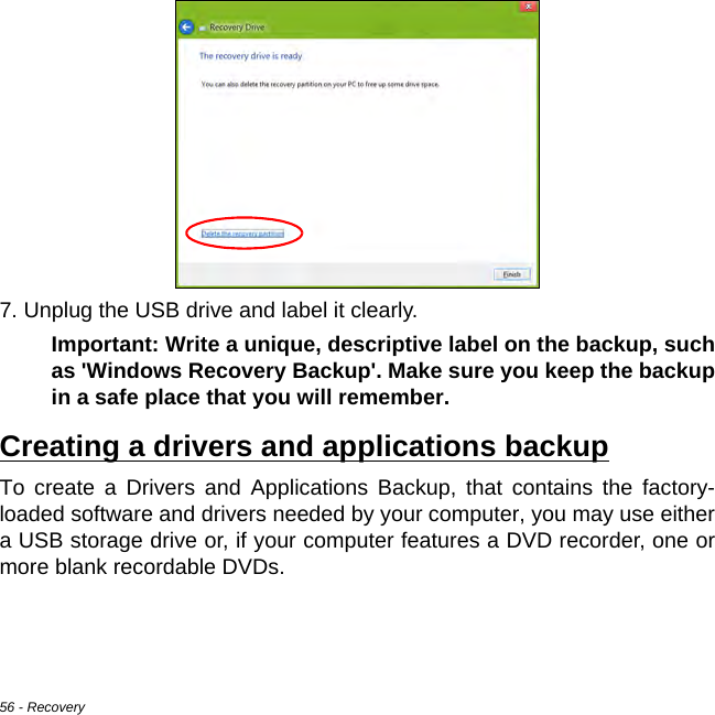 56 - Recovery7. Unplug the USB drive and label it clearly.Important: Write a unique, descriptive label on the backup, such as &apos;Windows Recovery Backup&apos;. Make sure you keep the backup in a safe place that you will remember.Creating a drivers and applications backupTo create a Drivers and Applications Backup, that contains the factory-loaded software and drivers needed by your computer, you may use either a USB storage drive or, if your computer features a DVD recorder, one or more blank recordable DVDs.
