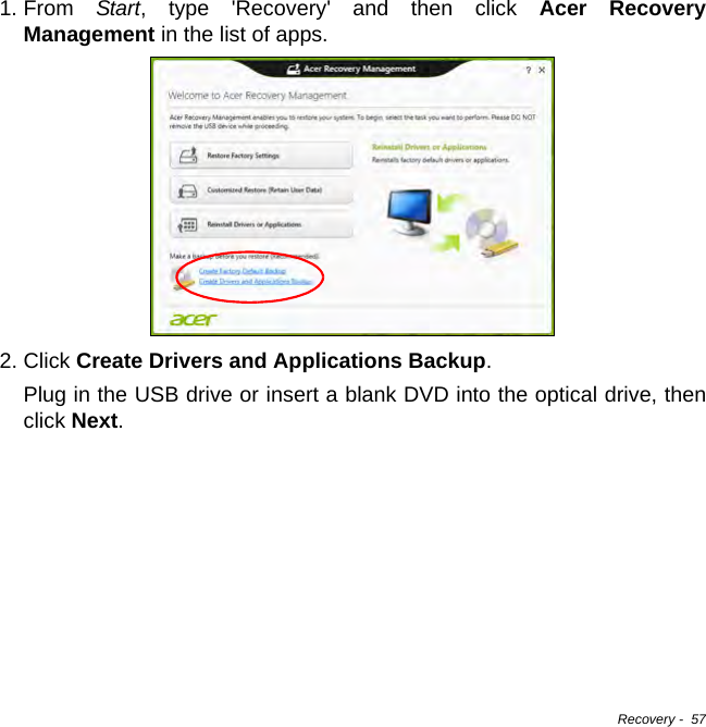 Recovery -  571. From  Start, type &apos;Recovery&apos; and then click Acer Recovery Management in the list of apps.2. Click Create Drivers and Applications Backup. Plug in the USB drive or insert a blank DVD into the optical drive, then click Next.