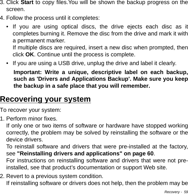 Recovery -  593. Click Start to copy files.You will be shown the backup progress on the screen.4. Follow the process until it completes:• If you are using optical discs, the drive ejects each disc as it completes burning it. Remove the disc from the drive and mark it with a permanent marker. If multiple discs are required, insert a new disc when prompted, then click OK. Continue until the process is complete.• If you are using a USB drive, unplug the drive and label it clearly.Important: Write a unique, descriptive label on each backup, such as &apos;Drivers and Applications Backup&apos;. Make sure you keep the backup in a safe place that you will remember.Recovering your systemTo recover your system:1. Perform minor fixes. If only one or two items of software or hardware have stopped working correctly, the problem may be solved by reinstalling the software or the device drivers.  To reinstall software and drivers that were pre-installed at the factory, see &quot;Reinstalling drivers and applications&quot; on page 60.  For instructions on reinstalling software and drivers that were not pre-installed, see that product’s documentation or support Web site.2. Revert to a previous system condition. If reinstalling software or drivers does not help, then the problem may be 