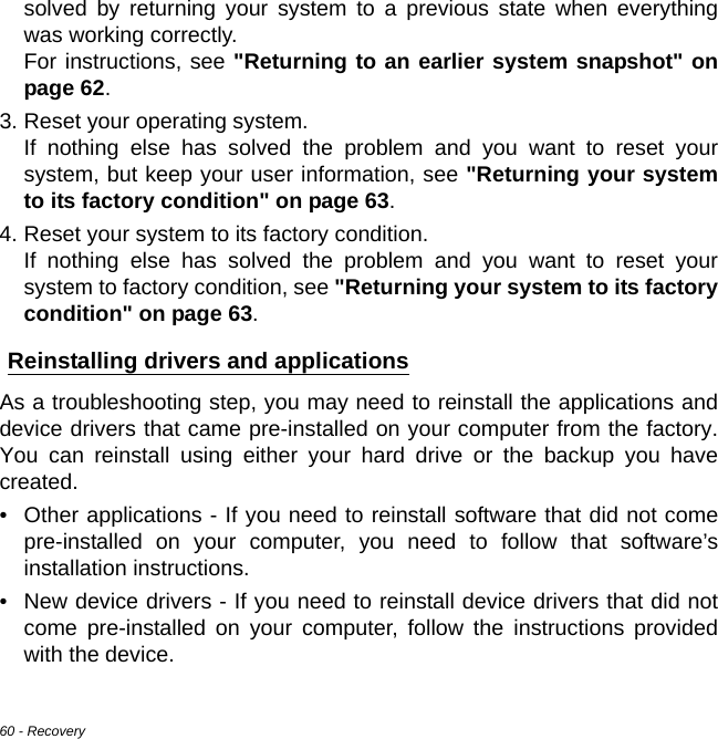 60 - Recoverysolved by returning your system to a previous state when everything was working correctly.  For instructions, see &quot;Returning to an earlier system snapshot&quot; on page 62.3. Reset your operating system. If nothing else has solved the problem and you want to reset your system, but keep your user information, see &quot;Returning your system to its factory condition&quot; on page 63.4. Reset your system to its factory condition. If nothing else has solved the problem and you want to reset your system to factory condition, see &quot;Returning your system to its factory condition&quot; on page 63.Reinstalling drivers and applicationsAs a troubleshooting step, you may need to reinstall the applications and device drivers that came pre-installed on your computer from the factory. You can reinstall using either your hard drive or the backup you have created.• Other applications - If you need to reinstall software that did not come pre-installed on your computer, you need to follow that software’s installation instructions. • New device drivers - If you need to reinstall device drivers that did not come pre-installed on your computer, follow the instructions provided with the device.