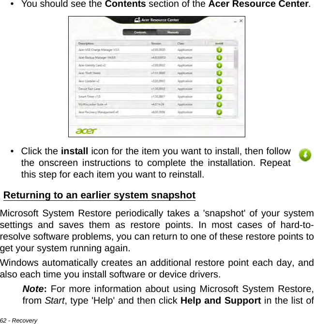 62 - Recovery• You should see the Contents section of the Acer Resource Center. • Click the install icon for the item you want to install, then follow the onscreen instructions to complete the installation. Repeat this step for each item you want to reinstall.Returning to an earlier system snapshotMicrosoft System Restore periodically takes a &apos;snapshot&apos; of your system settings and saves them as restore points. In most cases of hard-to-resolve software problems, you can return to one of these restore points to get your system running again.Windows automatically creates an additional restore point each day, and also each time you install software or device drivers.Note: For more information about using Microsoft System Restore, from Start, type &apos;Help&apos; and then click Help and Support in the list of 
