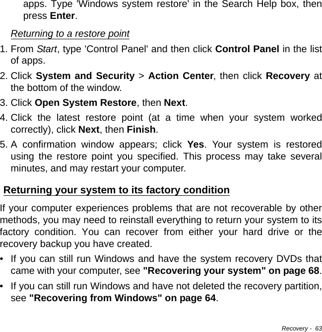 Recovery -  63apps. Type &apos;Windows system restore&apos; in the Search Help box, then press Enter.Returning to a restore point1. From Start, type &apos;Control Panel&apos; and then click Control Panel in the list of apps.2. Click System and Security &gt; Action Center, then click Recovery at the bottom of the window. 3. Click Open System Restore, then Next. 4. Click the latest restore point (at a time when your system worked correctly), click Next, then Finish. 5. A confirmation window appears; click Yes. Your system is restored using the restore point you specified. This process may take several minutes, and may restart your computer.Returning your system to its factory conditionIf your computer experiences problems that are not recoverable by other methods, you may need to reinstall everything to return your system to its factory condition. You can recover from either your hard drive or the recovery backup you have created.• If you can still run Windows and have the system recovery DVDs that came with your computer, see &quot;Recovering your system&quot; on page 68.• If you can still run Windows and have not deleted the recovery partition, see &quot;Recovering from Windows&quot; on page 64.