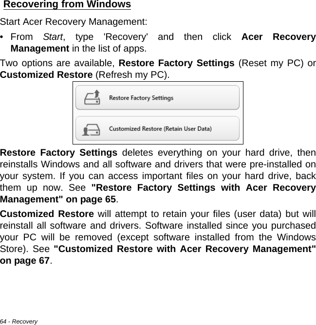 64 - RecoveryRecovering from WindowsStart Acer Recovery Management:•From Start, type &apos;Recovery&apos; and then click Acer Recovery Management in the list of apps.Two options are available, Restore Factory Settings (Reset my PC) or Customized Restore (Refresh my PC). Restore Factory Settings deletes everything on your hard drive, then reinstalls Windows and all software and drivers that were pre-installed on your system. If you can access important files on your hard drive, back them up now. See &quot;Restore Factory Settings with Acer Recovery Management&quot; on page 65.Customized Restore will attempt to retain your files (user data) but will reinstall all software and drivers. Software installed since you purchased your PC will be removed (except software installed from the Windows Store). See &quot;Customized Restore with Acer Recovery Management&quot; on page 67.