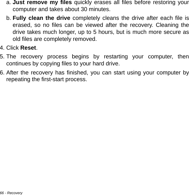 66 - Recoverya. Just remove my files quickly erases all files before restoring your computer and takes about 30 minutes. b. Fully clean the drive completely cleans the drive after each file is erased, so no files can be viewed after the recovery. Cleaning the drive takes much longer, up to 5 hours, but is much more secure as old files are completely removed. 4. Click Reset. 5. The recovery process begins by restarting your computer, then continues by copying files to your hard drive. 6. After the recovery has finished, you can start using your computer by repeating the first-start process.