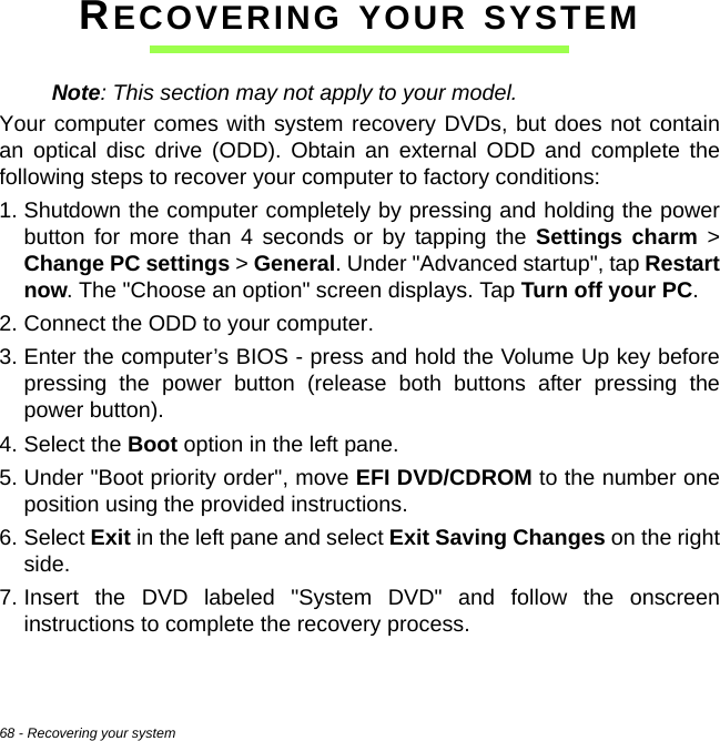 68 - Recovering your systemRECOVERING YOUR SYSTEMNote: This section may not apply to your model.Your computer comes with system recovery DVDs, but does not contain an optical disc drive (ODD). Obtain an external ODD and complete the following steps to recover your computer to factory conditions:1. Shutdown the computer completely by pressing and holding the power button for more than 4 seconds or by tapping the Settings charm &gt; Change PC settings &gt; General. Under &quot;Advanced startup&quot;, tap Restart now. The &quot;Choose an option&quot; screen displays. Tap Turn off your PC.2. Connect the ODD to your computer.3. Enter the computer’s BIOS - press and hold the Volume Up key before pressing the power button (release both buttons after pressing the power button).4. Select the Boot option in the left pane.5. Under &quot;Boot priority order&quot;, move EFI DVD/CDROM to the number one position using the provided instructions.6. Select Exit in the left pane and select Exit Saving Changes on the right side.7. Insert the DVD labeled &quot;System DVD&quot; and follow the onscreen instructions to complete the recovery process.