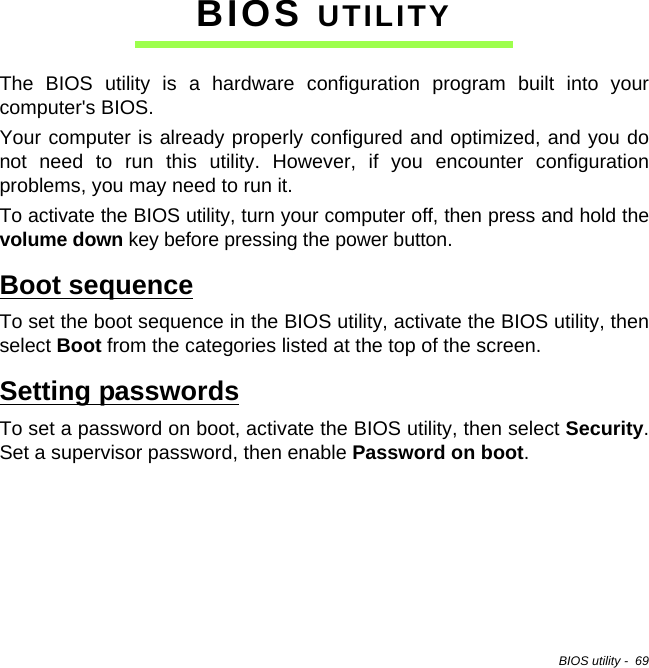 BIOS utility -  69BIOS UTILITYThe BIOS utility is a hardware configuration program built into your computer&apos;s BIOS.Your computer is already properly configured and optimized, and you do not need to run this utility. However, if you encounter configuration problems, you may need to run it.To activate the BIOS utility, turn your computer off, then press and hold the volume down key before pressing the power button. Boot sequenceTo set the boot sequence in the BIOS utility, activate the BIOS utility, then select Boot from the categories listed at the top of the screen. Setting passwordsTo set a password on boot, activate the BIOS utility, then select Security. Set a supervisor password, then enable Password on boot.