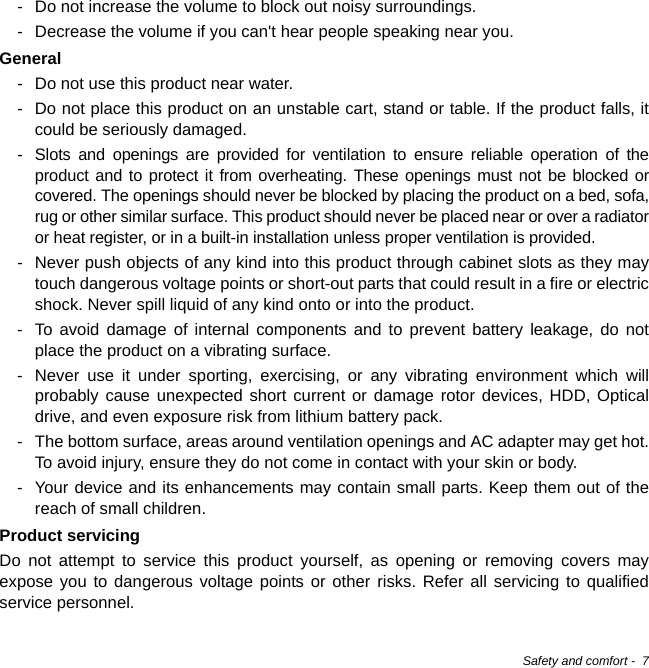 Safety and comfort -  7- Do not increase the volume to block out noisy surroundings.- Decrease the volume if you can&apos;t hear people speaking near you.General- Do not use this product near water.- Do not place this product on an unstable cart, stand or table. If the product falls, it could be seriously damaged.- Slots and openings are provided for ventilation to ensure reliable operation of the product and to protect it from overheating. These openings must not be blocked or covered. The openings should never be blocked by placing the product on a bed, sofa, rug or other similar surface. This product should never be placed near or over a radiator or heat register, or in a built-in installation unless proper ventilation is provided.- Never push objects of any kind into this product through cabinet slots as they may touch dangerous voltage points or short-out parts that could result in a fire or electric shock. Never spill liquid of any kind onto or into the product.- To avoid damage of internal components and to prevent battery leakage, do not place the product on a vibrating surface.- Never use it under sporting, exercising, or any vibrating environment which will probably cause unexpected short current or damage rotor devices, HDD, Optical drive, and even exposure risk from lithium battery pack.- The bottom surface, areas around ventilation openings and AC adapter may get hot. To avoid injury, ensure they do not come in contact with your skin or body.- Your device and its enhancements may contain small parts. Keep them out of the reach of small children.Product servicingDo not attempt to service this product yourself, as opening or removing covers may expose you to dangerous voltage points or other risks. Refer all servicing to qualified service personnel.