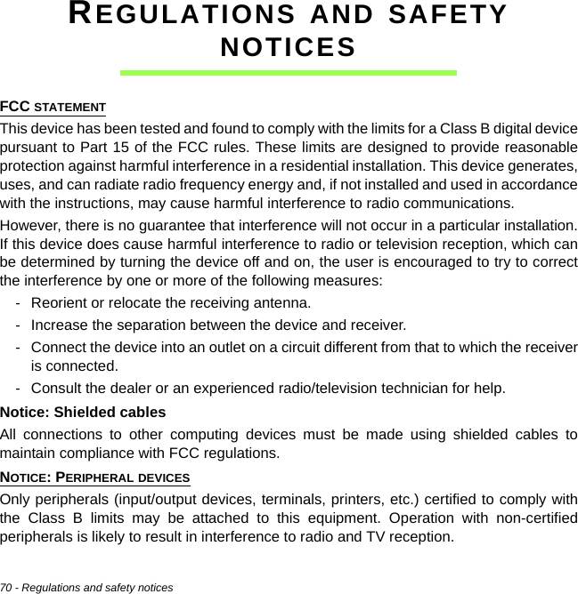 70 - Regulations and safety noticesREGULATIONS AND SAFETY NOTICESFCC STATEMENTThis device has been tested and found to comply with the limits for a Class B digital device pursuant to Part 15 of the FCC rules. These limits are designed to provide reasonable protection against harmful interference in a residential installation. This device generates, uses, and can radiate radio frequency energy and, if not installed and used in accordance with the instructions, may cause harmful interference to radio communications.However, there is no guarantee that interference will not occur in a particular installation. If this device does cause harmful interference to radio or television reception, which can be determined by turning the device off and on, the user is encouraged to try to correct the interference by one or more of the following measures:- Reorient or relocate the receiving antenna.- Increase the separation between the device and receiver.- Connect the device into an outlet on a circuit different from that to which the receiver is connected.- Consult the dealer or an experienced radio/television technician for help.Notice: Shielded cablesAll connections to other computing devices must be made using shielded cables to maintain compliance with FCC regulations.NOTICE: PERIPHERAL DEVICESOnly peripherals (input/output devices, terminals, printers, etc.) certified to comply with the Class B limits may be attached to this equipment. Operation with non-certified peripherals is likely to result in interference to radio and TV reception.