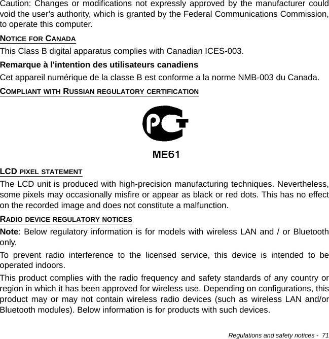 Regulations and safety notices -  71Caution: Changes or modifications not expressly approved by the manufacturer could void the user&apos;s authority, which is granted by the Federal Communications Commission, to operate this computer.NOTICE FOR CANADAThis Class B digital apparatus complies with Canadian ICES-003.Remarque à l&apos;intention des utilisateurs canadiensCet appareil numérique de la classe B est conforme a la norme NMB-003 du Canada.COMPLIANT WITH RUSSIAN REGULATORY CERTIFICATIONLCD PIXEL STATEMENTThe LCD unit is produced with high-precision manufacturing techniques. Nevertheless, some pixels may occasionally misfire or appear as black or red dots. This has no effect on the recorded image and does not constitute a malfunction.RADIO DEVICE REGULATORY NOTICESNote: Below regulatory information is for models with wireless LAN and / or Bluetooth only.To prevent radio interference to the licensed service, this device is intended to be operated indoors.This product complies with the radio frequency and safety standards of any country or region in which it has been approved for wireless use. Depending on configurations, this product may or may not contain wireless radio devices (such as wireless LAN and/or Bluetooth modules). Below information is for products with such devices.